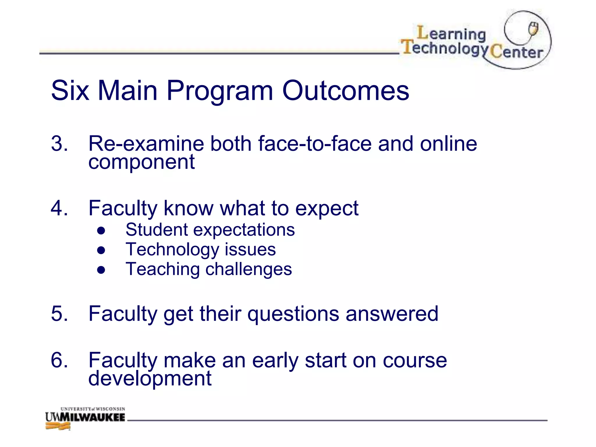 Six Main Program Outcomes
3. Re-examine both face-to-face and online
   component

4. Faculty know what to expect
    ●   Student expectations
    ●   Technology issues
    ●   Teaching challenges

5. Faculty get their questions answered

6. Faculty make an early start on course
   development
 