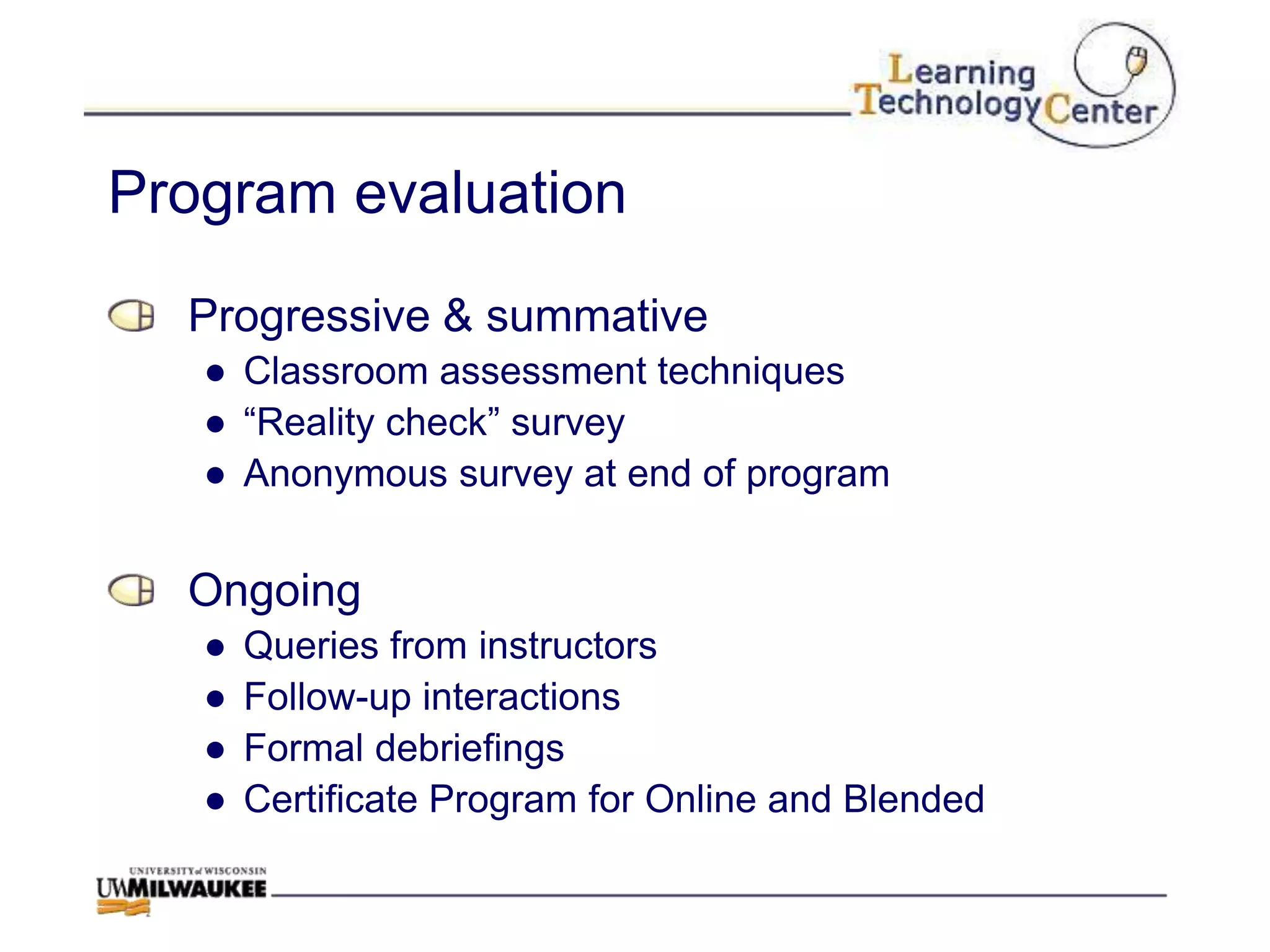 Program evaluation
  Progressive & summative
   ● Classroom assessment techniques
   ● “Reality check” survey
   ● Anonymous survey at end of program


  Ongoing
   ●   Queries from instructors
   ●   Follow-up interactions
   ●   Formal debriefings
   ●   Certificate Program for Online and Blended
 