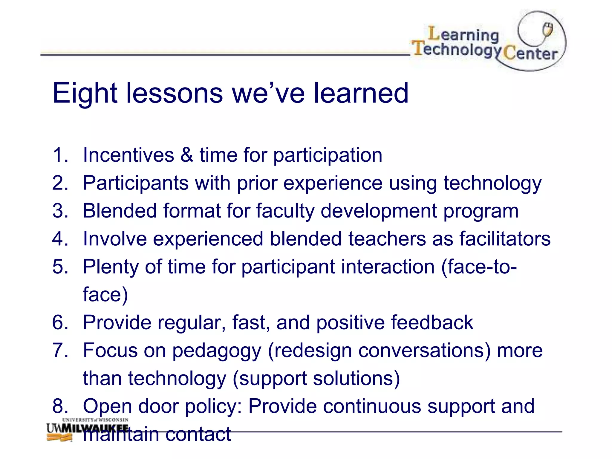 Eight lessons we‟ve learned

1. Incentives & time for participation
2. Participants with prior experience using technology
3. Blended format for faculty development program
4. Involve experienced blended teachers as facilitators
5. Plenty of time for participant interaction (face-to-
   face)
6. Provide regular, fast, and positive feedback
7. Focus on pedagogy (redesign conversations) more
   than technology (support solutions)
8. Open door policy: Provide continuous support and
   maintain contact
 