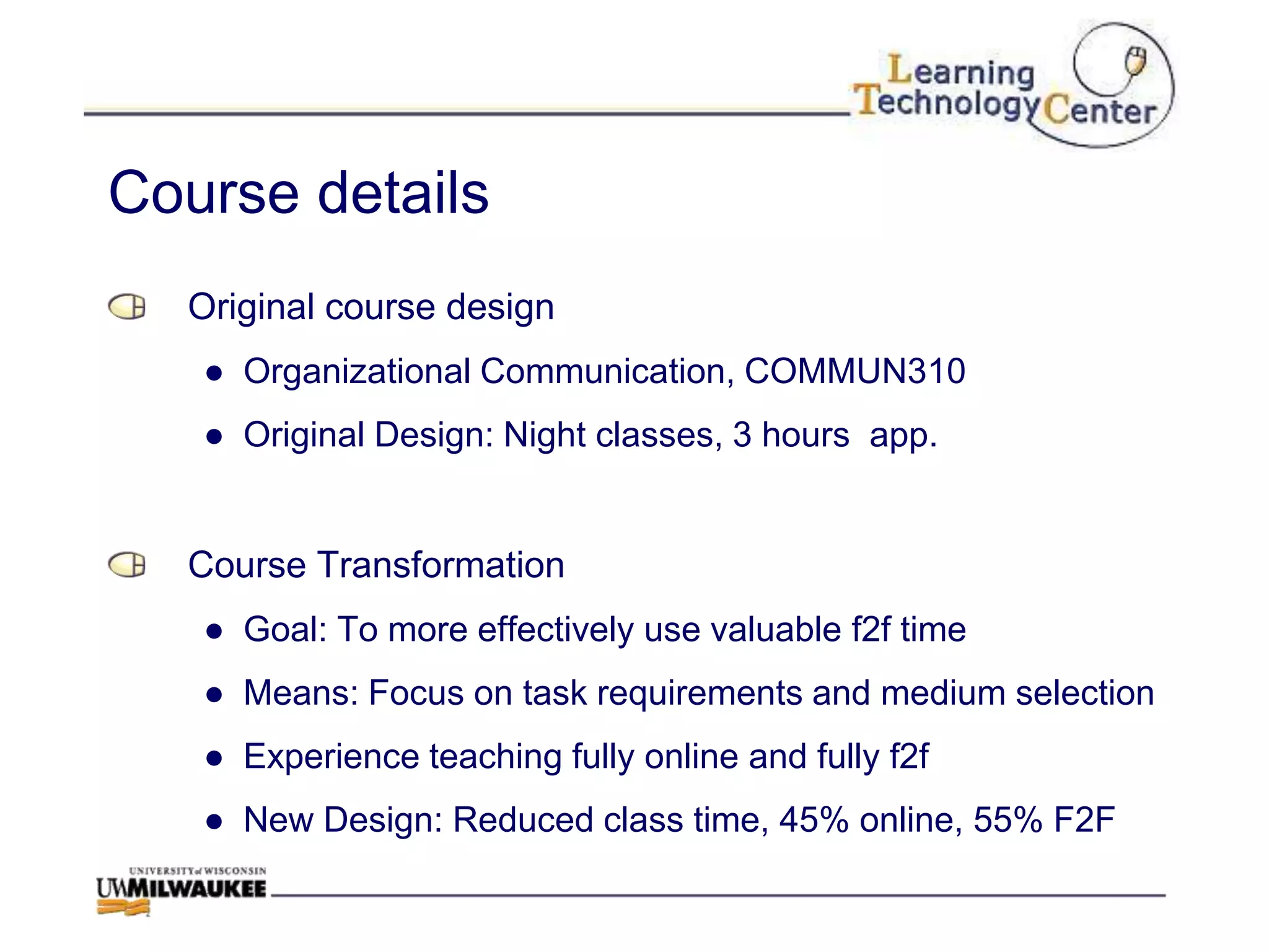 Course details
  Original course design
   ● Organizational Communication, COMMUN310
   ● Original Design: Night classes, 3 hours app.


  Course Transformation
   ● Goal: To more effectively use valuable f2f time
   ● Means: Focus on task requirements and medium selection
   ● Experience teaching fully online and fully f2f
   ● New Design: Reduced class time, 45% online, 55% F2F
 