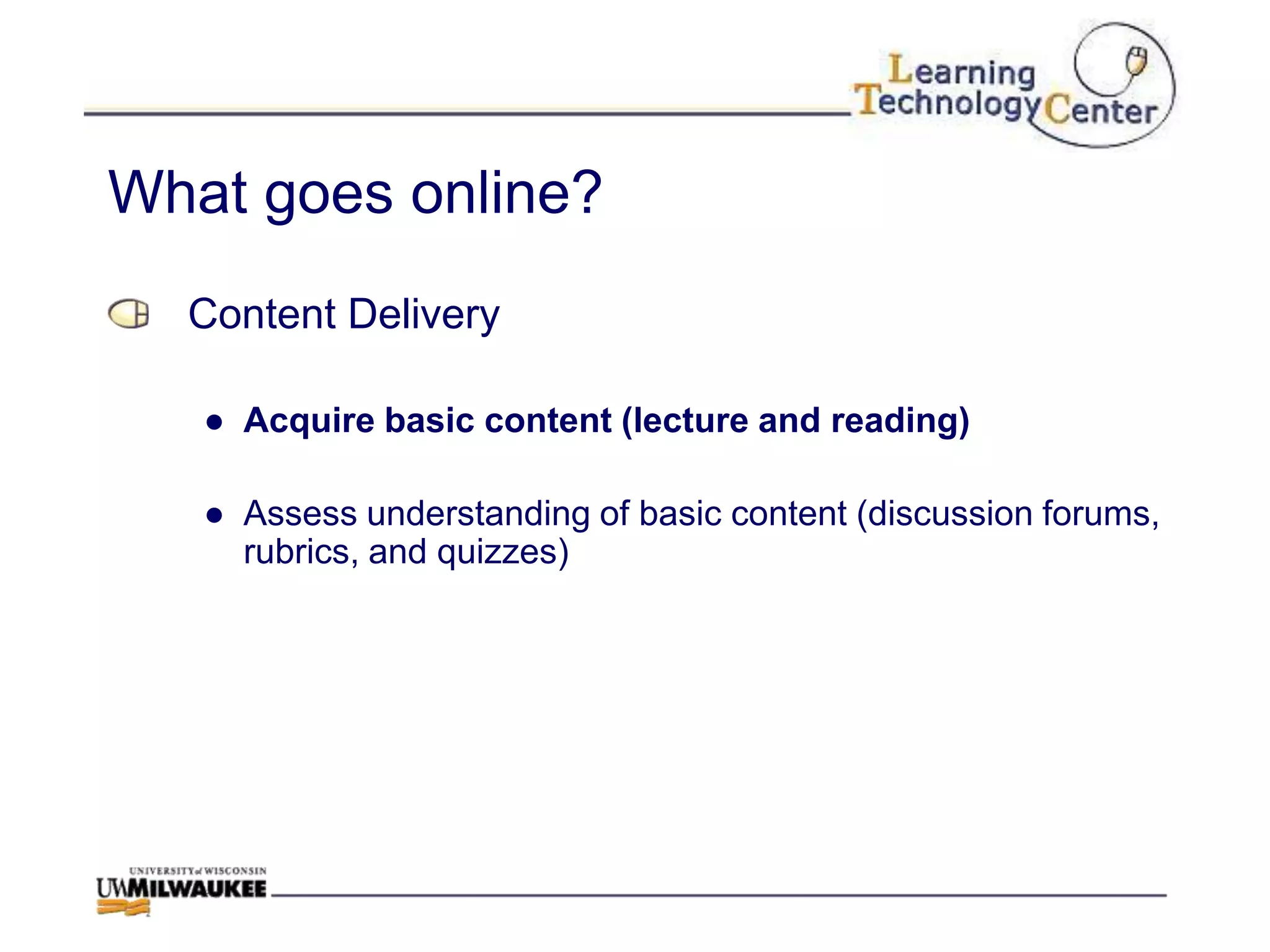 What goes online?
  Content Delivery

   ● Acquire basic content (lecture and reading)

   ● Assess understanding of basic content (discussion forums,
     rubrics, and quizzes)
 