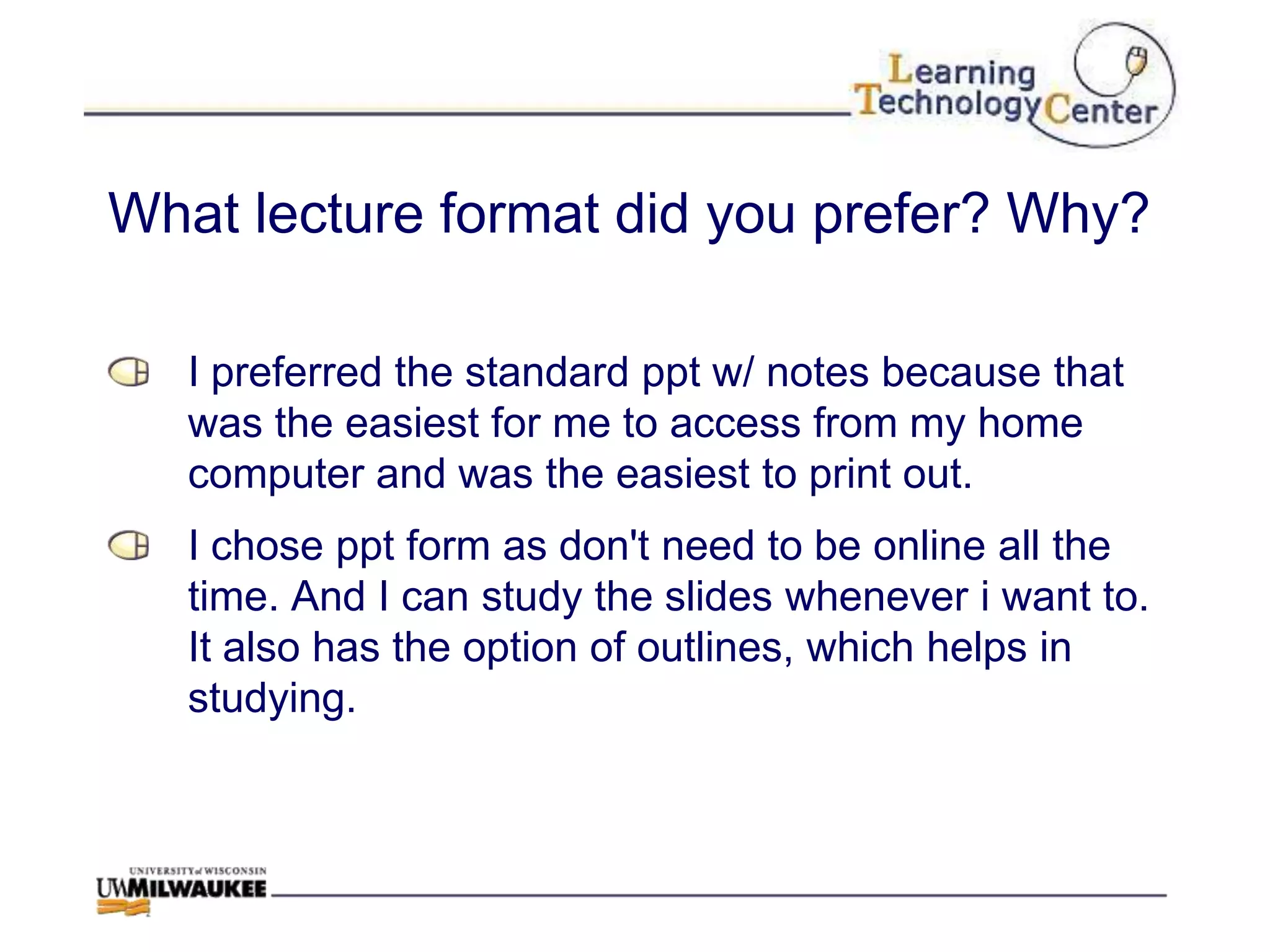 What lecture format did you prefer? Why?

   I preferred the standard ppt w/ notes because that
   was the easiest for me to access from my home
   computer and was the easiest to print out.
   I chose ppt form as don't need to be online all the
   time. And I can study the slides whenever i want to.
   It also has the option of outlines, which helps in
   studying.
 