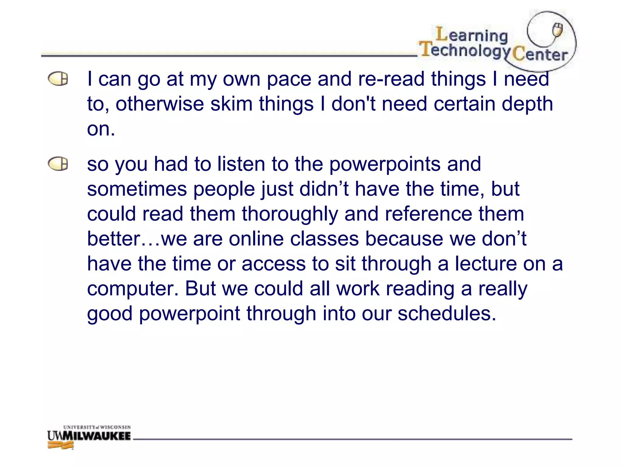 I can go at my own pace and re-read things I need
to, otherwise skim things I don't need certain depth
on.
so you had to listen to the powerpoints and
sometimes people just didn‟t have the time, but
could read them thoroughly and reference them
better…we are online classes because we don‟t
have the time or access to sit through a lecture on a
computer. But we could all work reading a really
good powerpoint through into our schedules.
 
