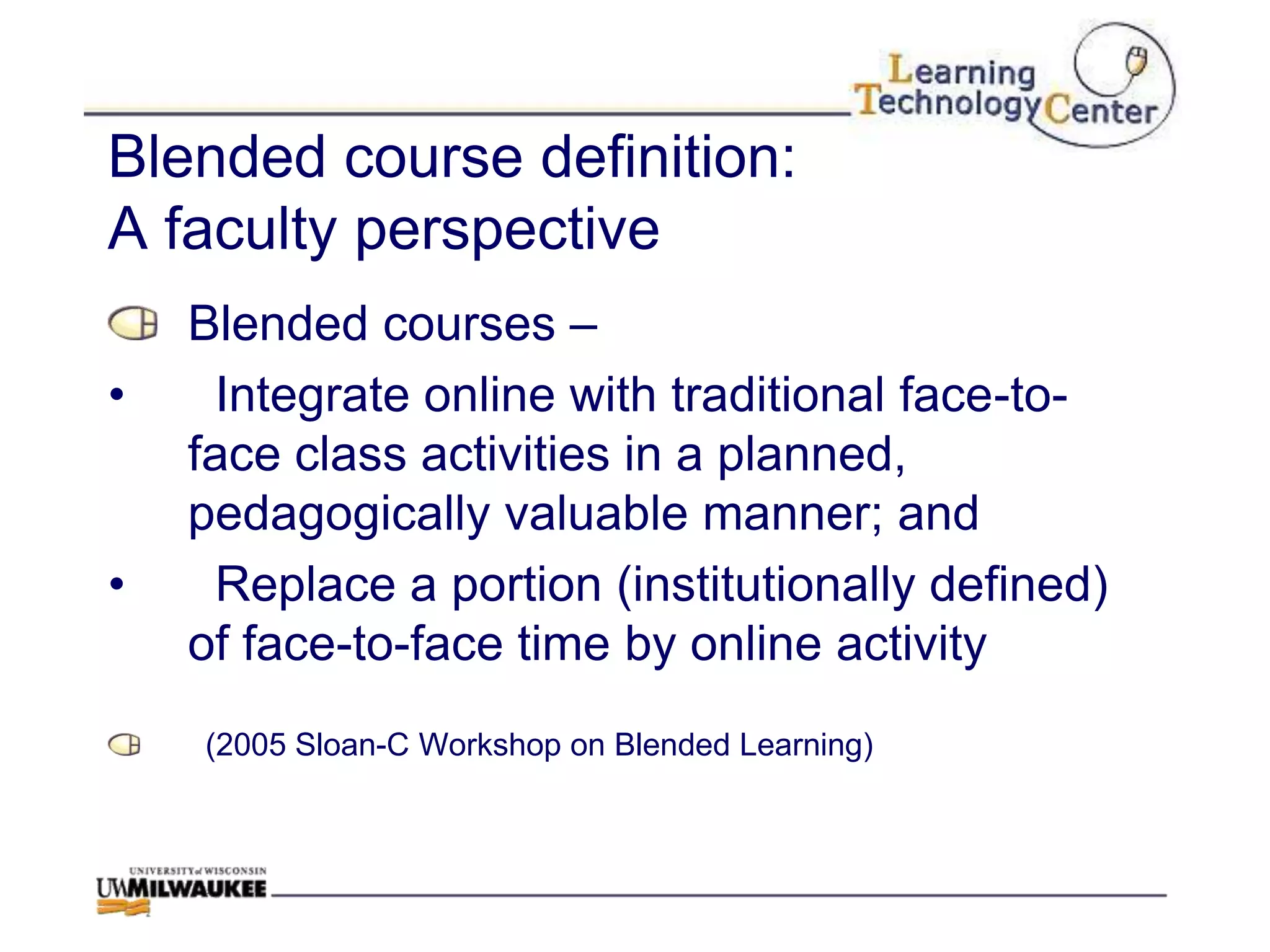 Blended course definition:
A faculty perspective
    Blended courses –
•    Integrate online with traditional face-to-
    face class activities in a planned,
    pedagogically valuable manner; and
•    Replace a portion (institutionally defined)
    of face-to-face time by online activity
    (2005 Sloan-C Workshop on Blended Learning)
 