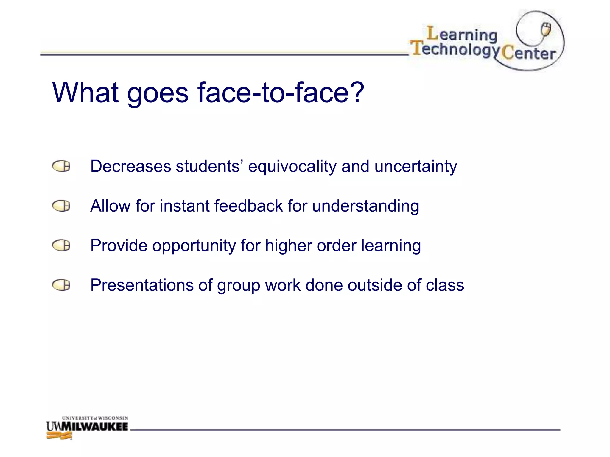 What goes face-to-face?

  Decreases students‟ equivocality and uncertainty

  Allow for instant feedback for understanding

  Provide opportunity for higher order learning

  Presentations of group work done outside of class
 