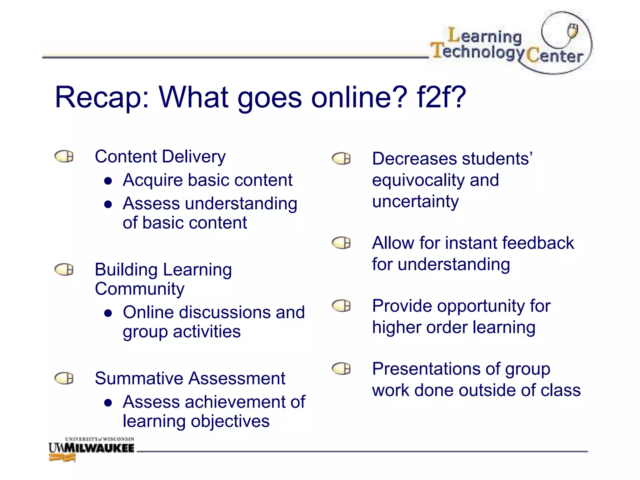 Recap: What goes online? f2f?
  Content Delivery            Decreases students‟
   ● Acquire basic content    equivocality and
   ● Assess understanding     uncertainty
     of basic content
                              Allow for instant feedback
  Building Learning           for understanding
  Community
   ● Online discussions and   Provide opportunity for
      group activities        higher order learning

                              Presentations of group
  Summative Assessment
                              work done outside of class
   ● Assess achievement of
     learning objectives
 
