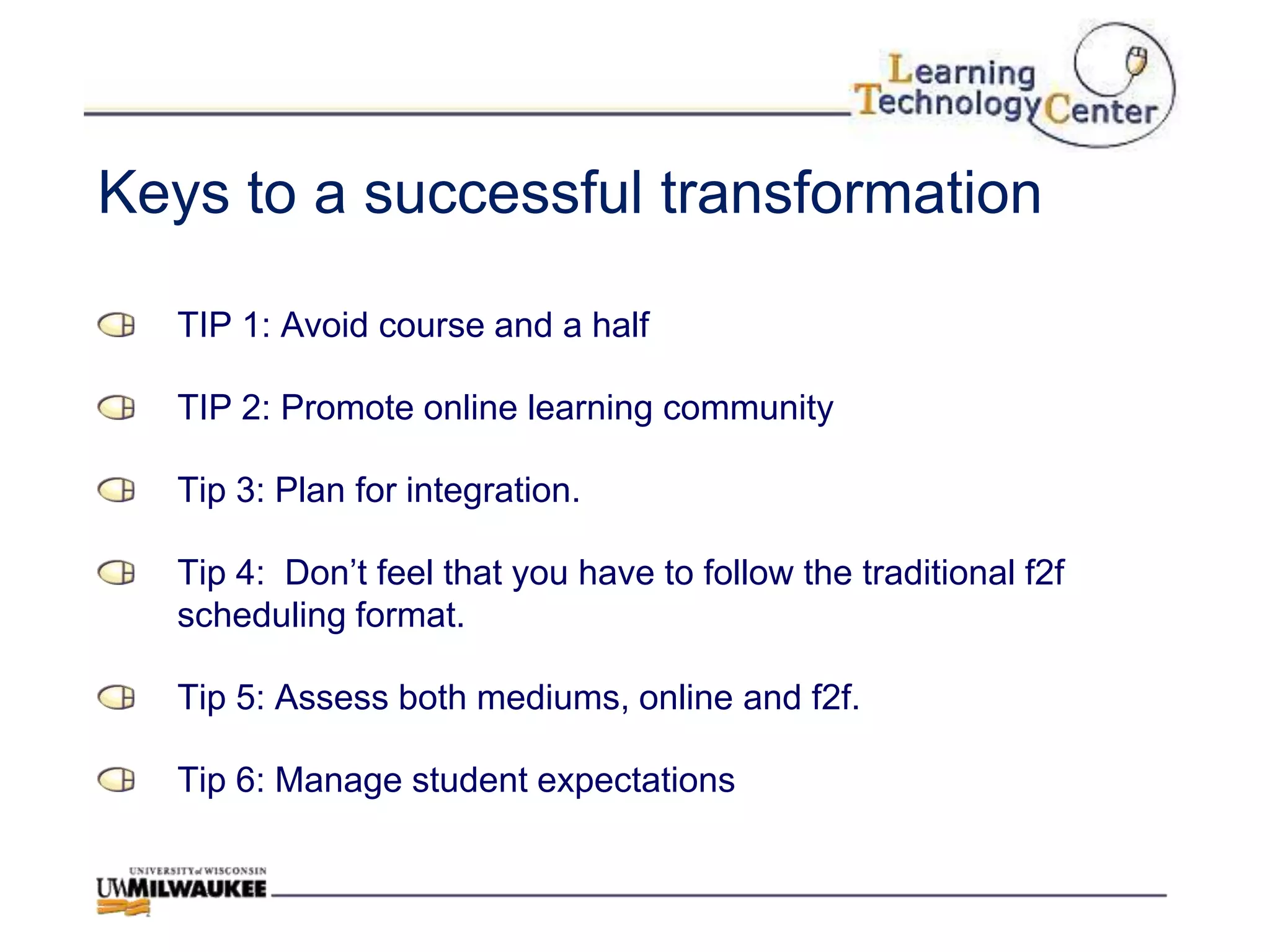 Keys to a successful transformation

  TIP 1: Avoid course and a half

  TIP 2: Promote online learning community

  Tip 3: Plan for integration.

  Tip 4: Don‟t feel that you have to follow the traditional f2f
  scheduling format.

  Tip 5: Assess both mediums, online and f2f.

  Tip 6: Manage student expectations
 