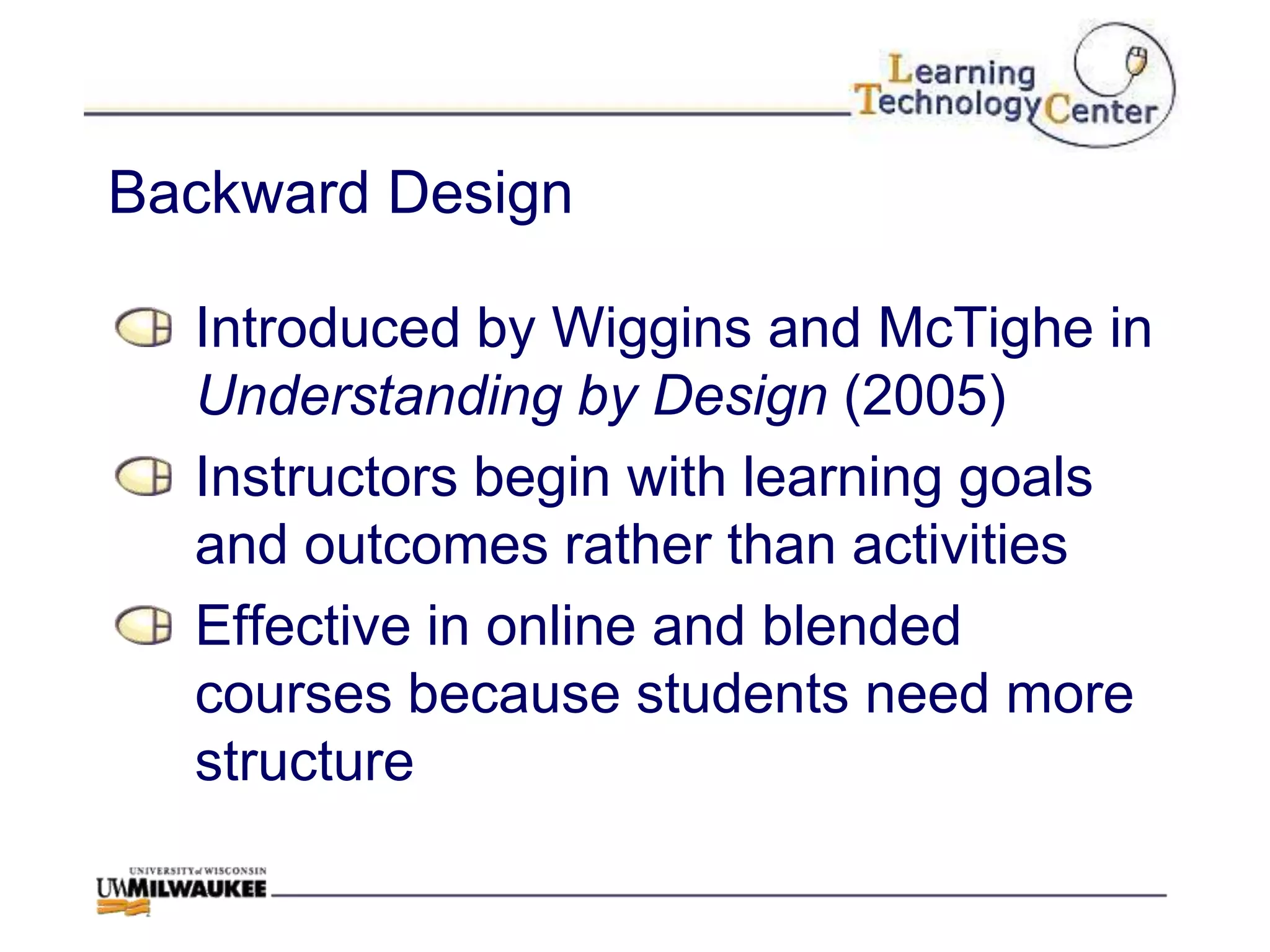 Backward Design

  Introduced by Wiggins and McTighe in
  Understanding by Design (2005)
  Instructors begin with learning goals
  and outcomes rather than activities
  Effective in online and blended
  courses because students need more
  structure
 