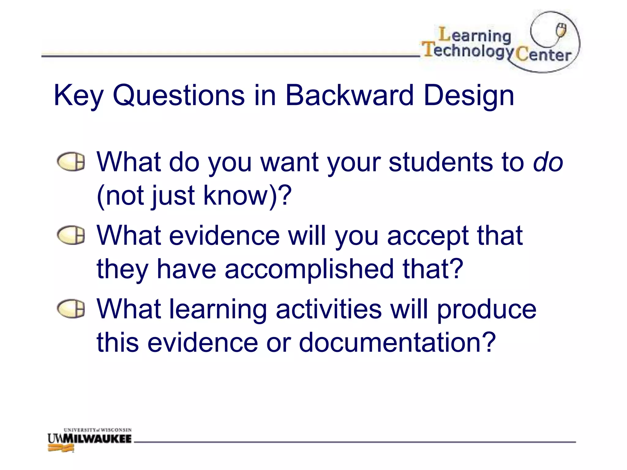 Key Questions in Backward Design

  What do you want your students to do
  (not just know)?
  What evidence will you accept that
  they have accomplished that?
  What learning activities will produce
  this evidence or documentation?
 