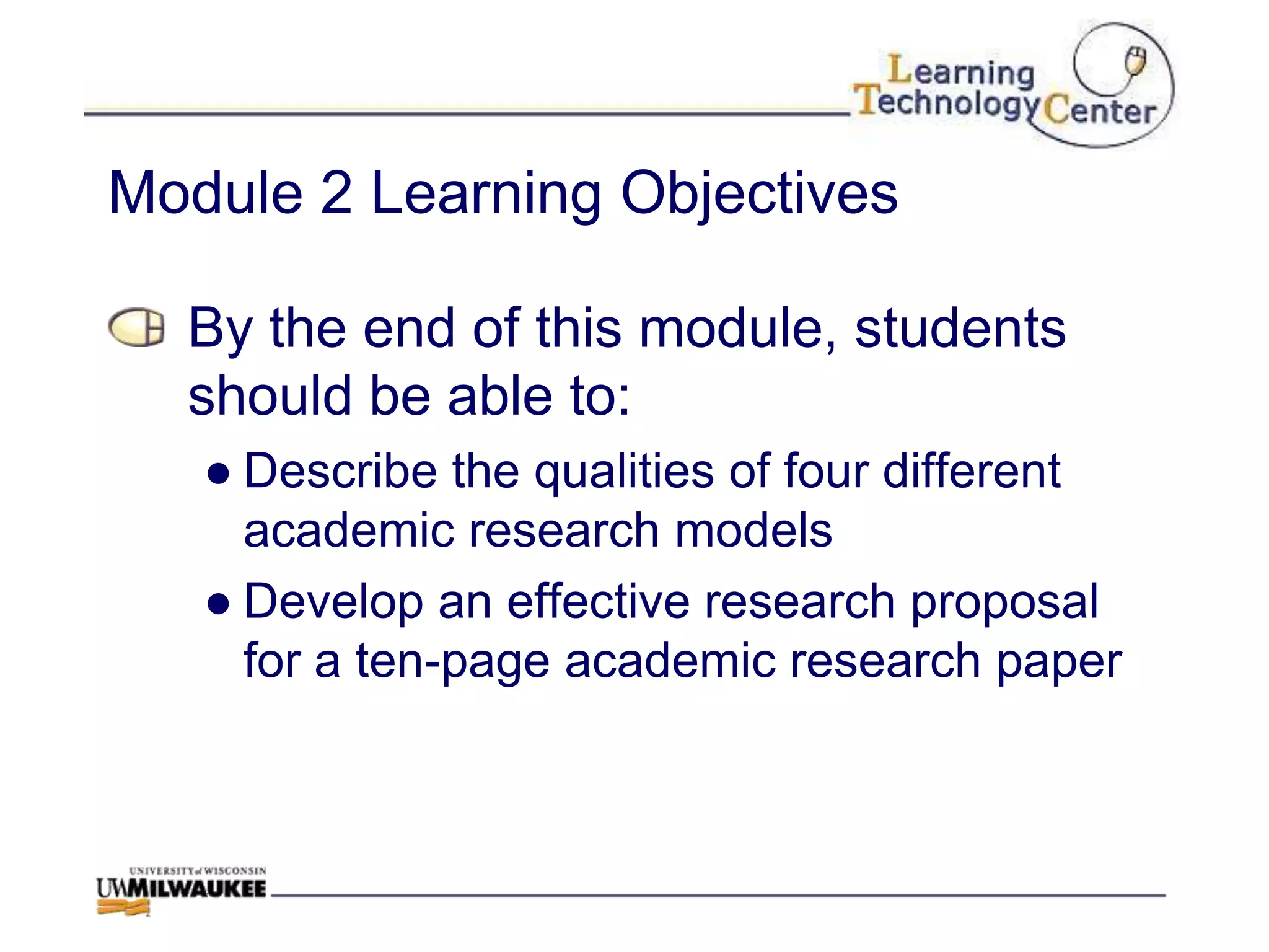 Module 2 Learning Objectives

  By the end of this module, students
  should be able to:
   ● Describe the qualities of four different
     academic research models
   ● Develop an effective research proposal
     for a ten-page academic research paper
 