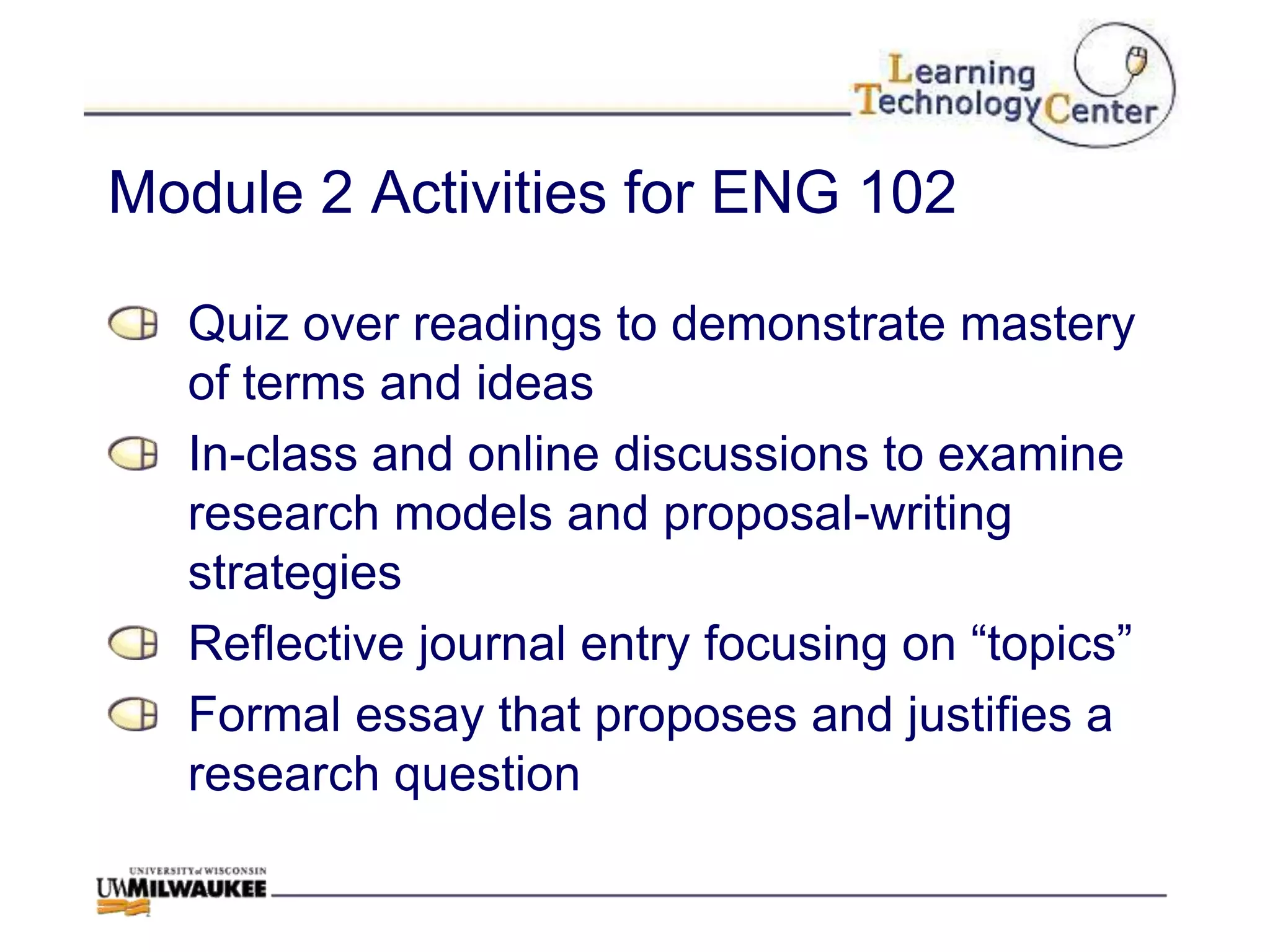 Module 2 Activities for ENG 102

  Quiz over readings to demonstrate mastery
  of terms and ideas
  In-class and online discussions to examine
  research models and proposal-writing
  strategies
  Reflective journal entry focusing on “topics”
  Formal essay that proposes and justifies a
  research question
 