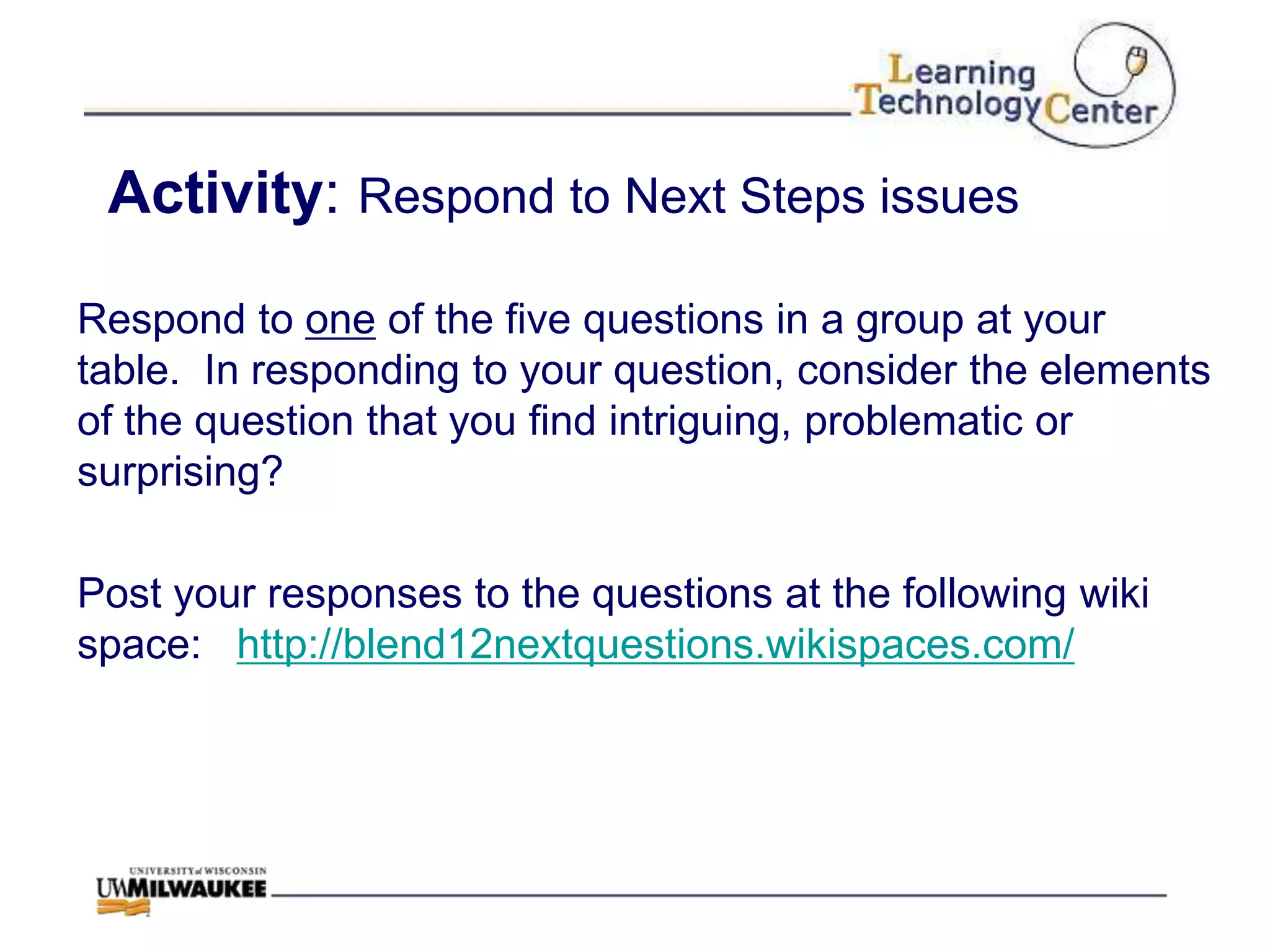 Activity: Respond to Next Steps issues

Respond to one of the five questions in a group at your
table. In responding to your question, consider the elements
of the question that you find intriguing, problematic or
surprising?

Post your responses to the questions at the following wiki
space: http://blend12nextquestions.wikispaces.com/
 