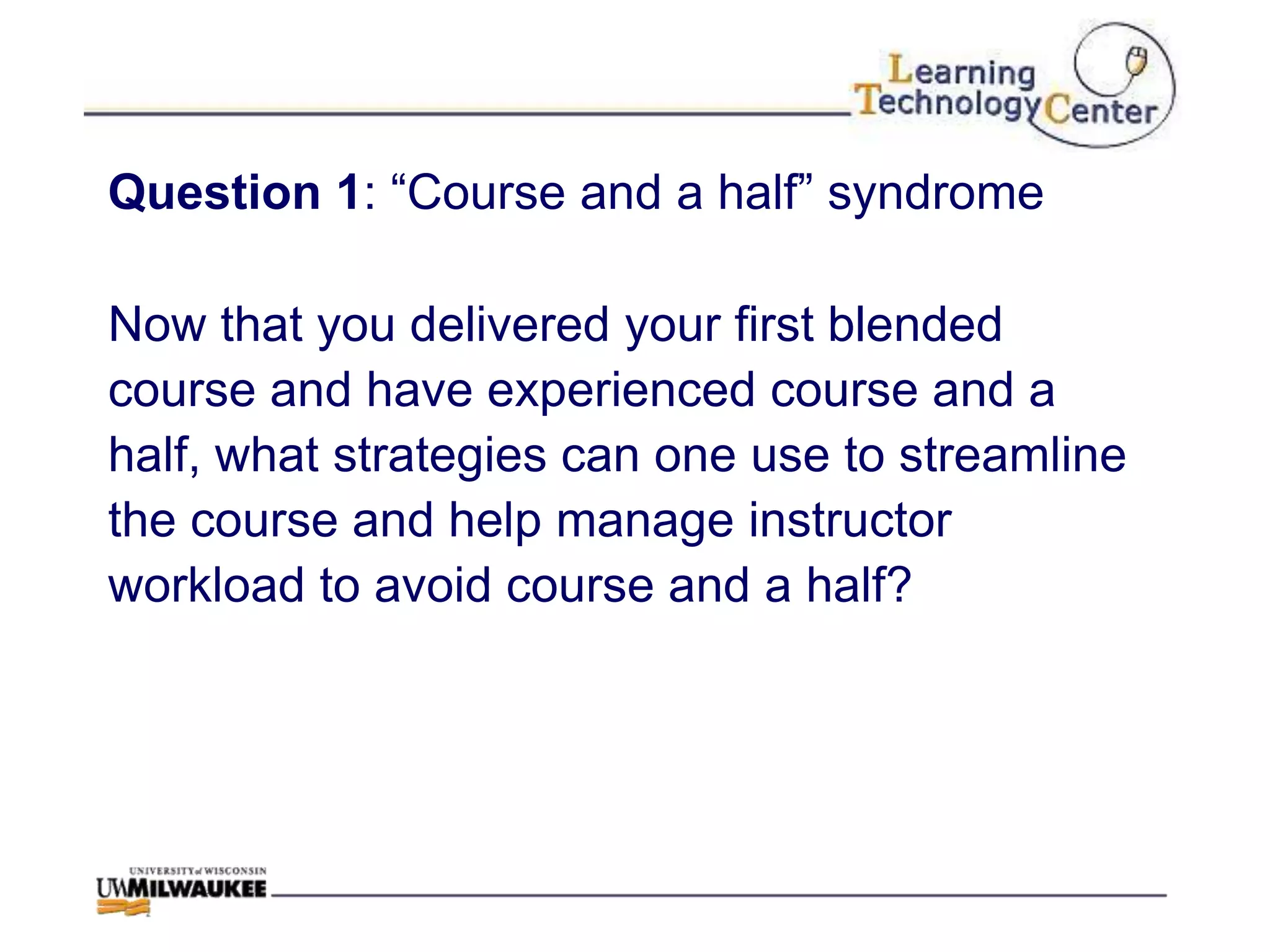 Question 1: “Course and a half” syndrome

Now that you delivered your first blended
course and have experienced course and a
half, what strategies can one use to streamline
the course and help manage instructor
workload to avoid course and a half?
 