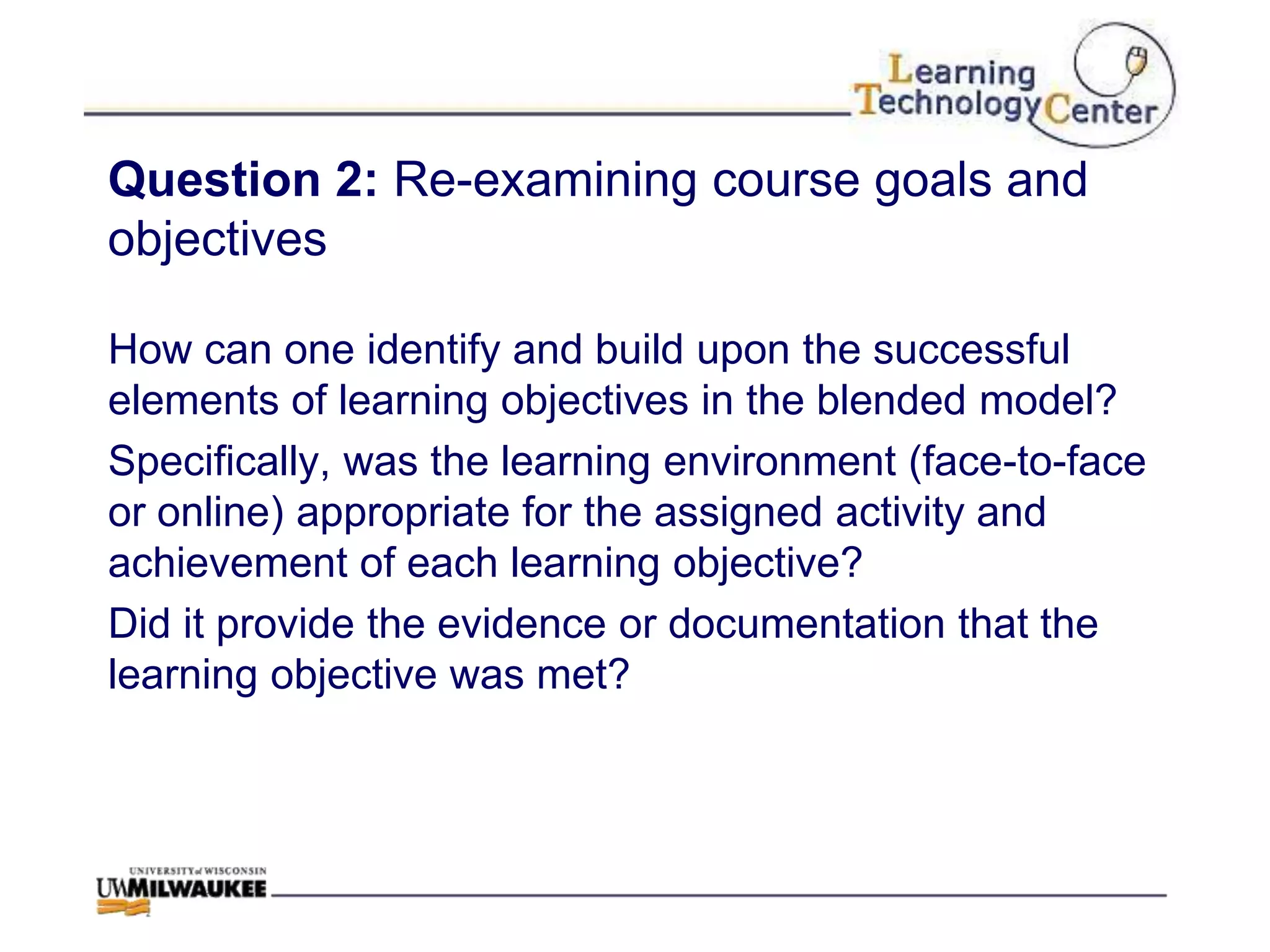 Question 2: Re-examining course goals and
objectives

How can one identify and build upon the successful
elements of learning objectives in the blended model?
Specifically, was the learning environment (face-to-face
or online) appropriate for the assigned activity and
achievement of each learning objective?
Did it provide the evidence or documentation that the
learning objective was met?
 