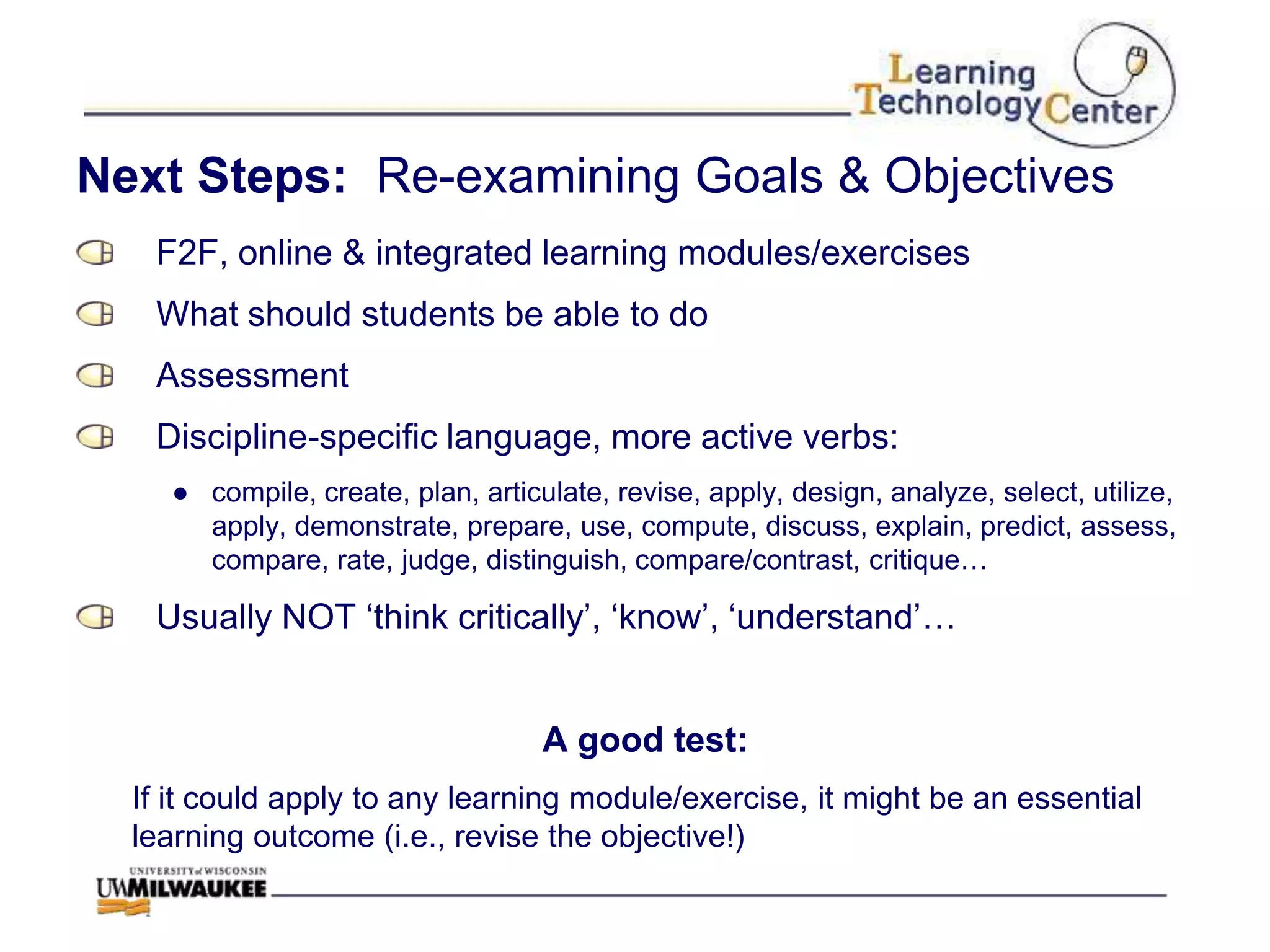 Next Steps: Re-examining Goals & Objectives
   F2F, online & integrated learning modules/exercises
   What should students be able to do
   Assessment
   Discipline-specific language, more active verbs:
    ● compile, create, plan, articulate, revise, apply, design, analyze, select, utilize,
      apply, demonstrate, prepare, use, compute, discuss, explain, predict, assess,
      compare, rate, judge, distinguish, compare/contrast, critique…

   Usually NOT „think critically‟, „know‟, „understand‟…


                                   A good test:
  If it could apply to any learning module/exercise, it might be an essential
  learning outcome (i.e., revise the objective!)
 