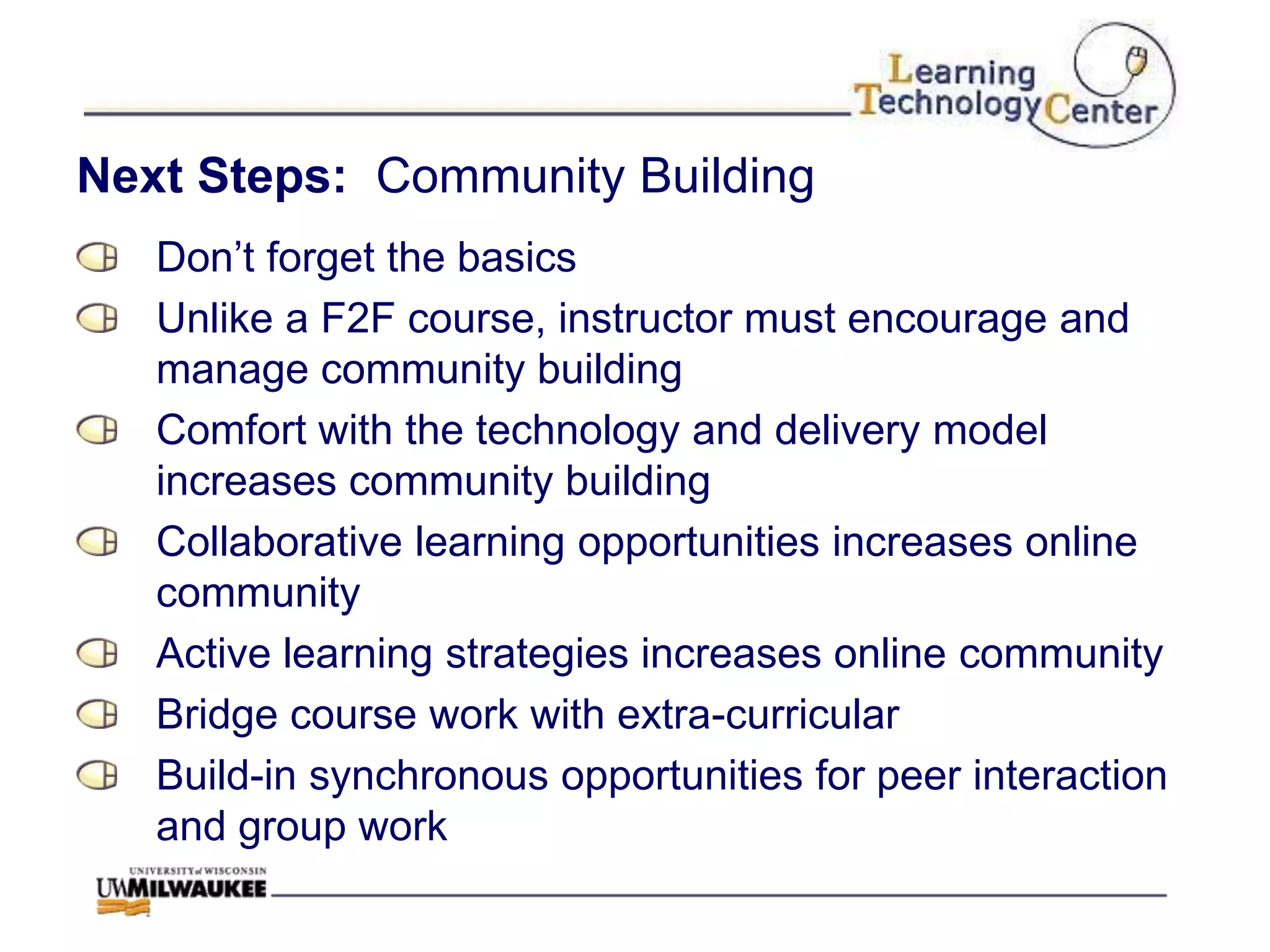 Next Steps: Community Building
   Don‟t forget the basics
   Unlike a F2F course, instructor must encourage and
   manage community building
   Comfort with the technology and delivery model
   increases community building
   Collaborative learning opportunities increases online
   community
   Active learning strategies increases online community
   Bridge course work with extra-curricular
   Build-in synchronous opportunities for peer interaction
   and group work
 