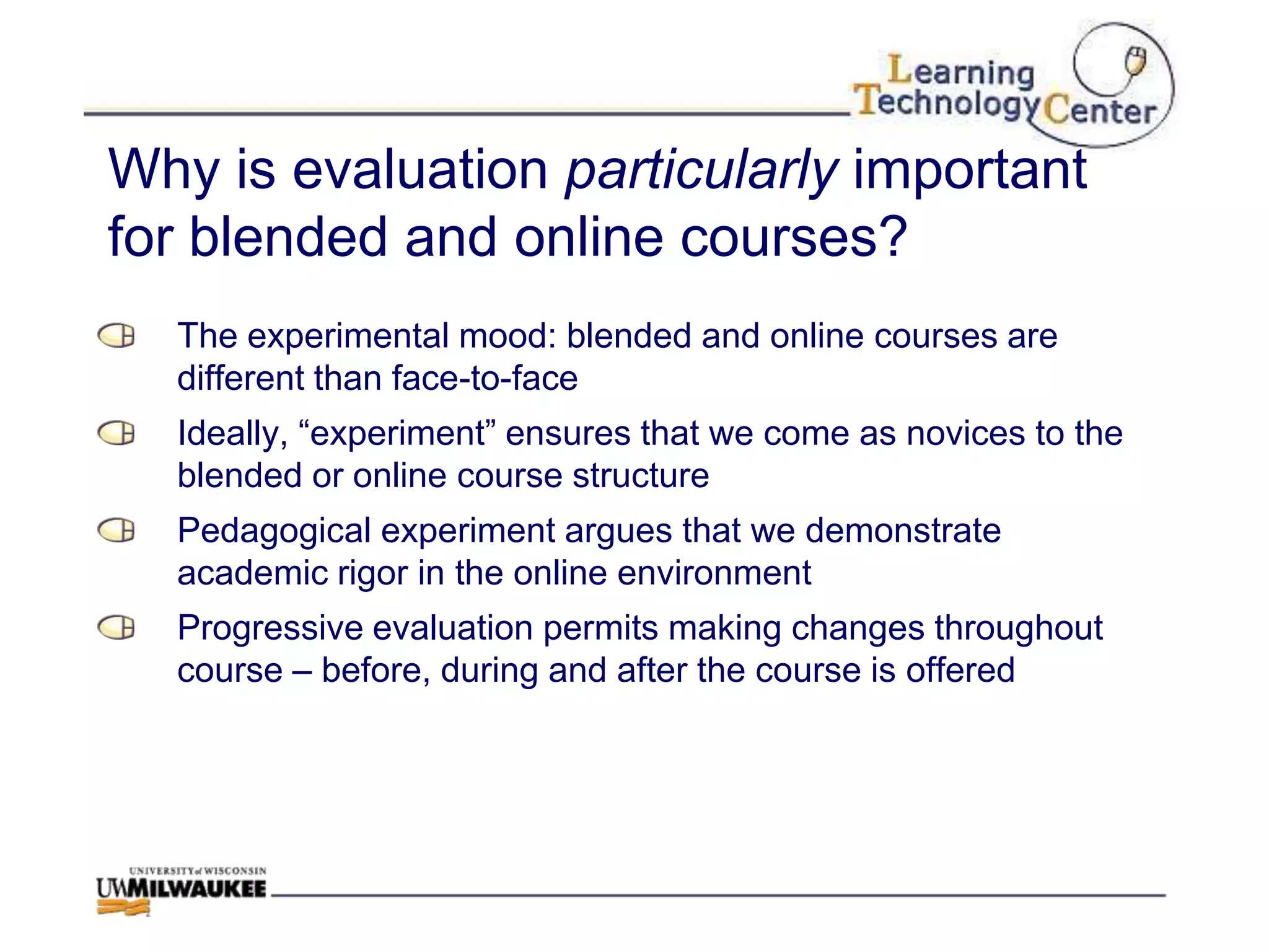 Why is evaluation particularly important
for blended and online courses?
  The experimental mood: blended and online courses are
  different than face-to-face
  Ideally, “experiment” ensures that we come as novices to the
  blended or online course structure
  Pedagogical experiment argues that we demonstrate
  academic rigor in the online environment
  Progressive evaluation permits making changes throughout
  course – before, during and after the course is offered
 