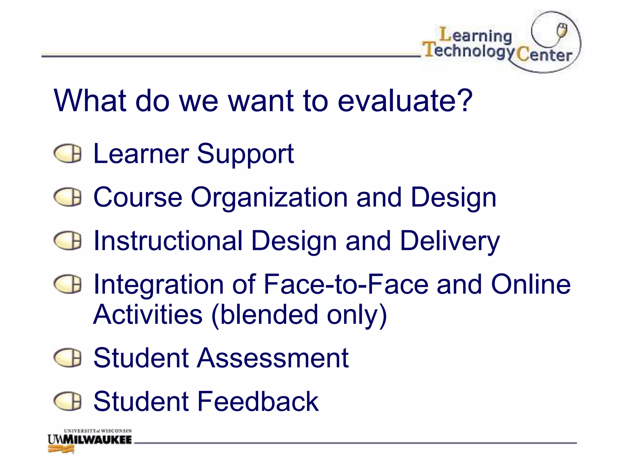 What do we want to evaluate?
  Learner Support
  Course Organization and Design
  Instructional Design and Delivery
  Integration of Face-to-Face and Online
  Activities (blended only)
  Student Assessment
  Student Feedback
 