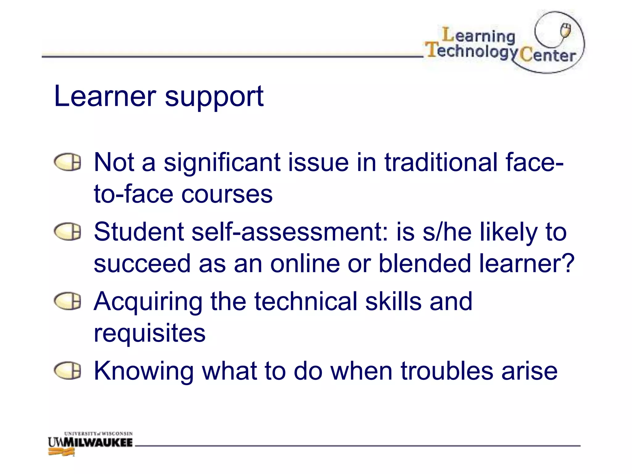 Learner support

  Not a significant issue in traditional face-
  to-face courses
  Student self-assessment: is s/he likely to
  succeed as an online or blended learner?
  Acquiring the technical skills and
  requisites
  Knowing what to do when troubles arise
 