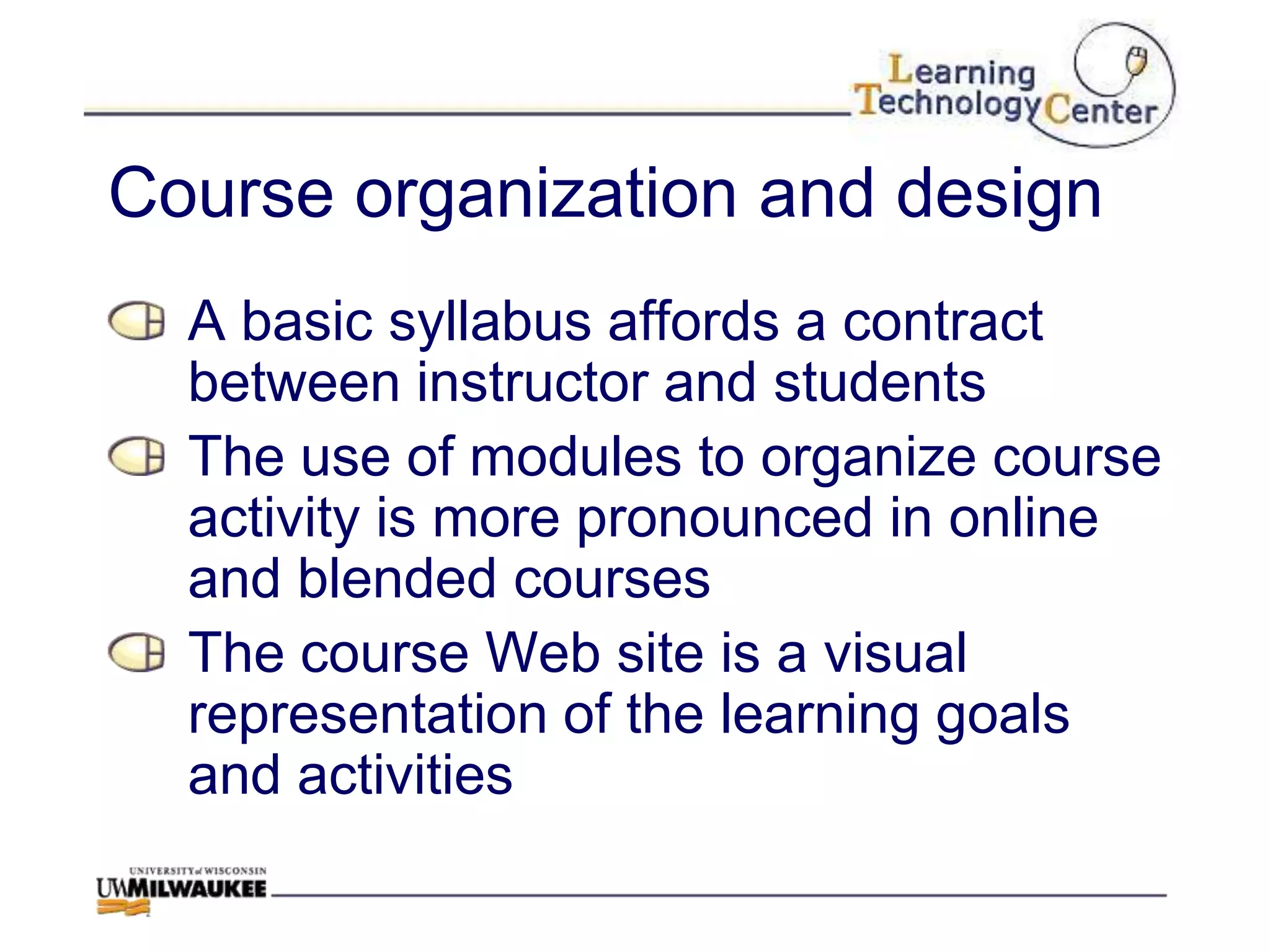 Course organization and design
  A basic syllabus affords a contract
  between instructor and students
  The use of modules to organize course
  activity is more pronounced in online
  and blended courses
  The course Web site is a visual
  representation of the learning goals
  and activities
 