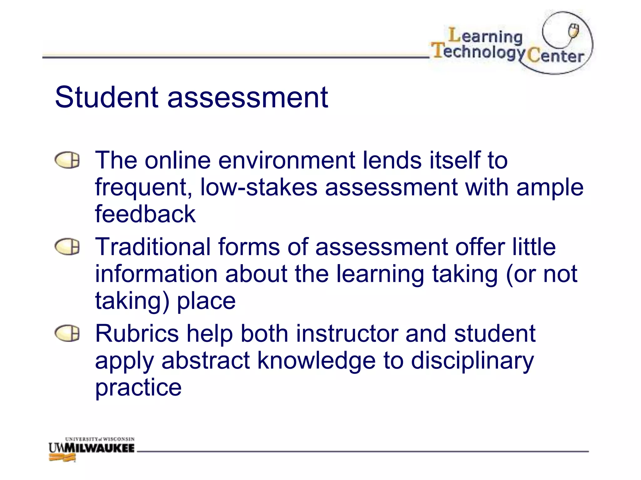 Student assessment

  The online environment lends itself to
  frequent, low-stakes assessment with ample
  feedback
  Traditional forms of assessment offer little
  information about the learning taking (or not
  taking) place
  Rubrics help both instructor and student
  apply abstract knowledge to disciplinary
  practice
 