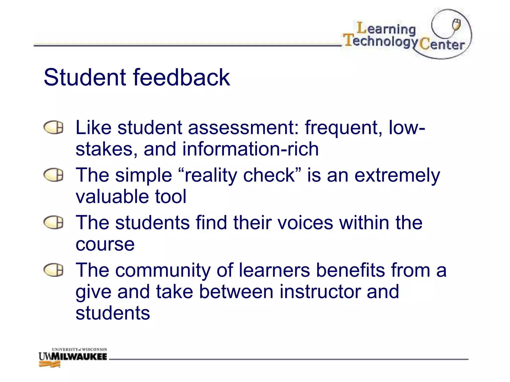 Student feedback

  Like student assessment: frequent, low-
  stakes, and information-rich
  The simple “reality check” is an extremely
  valuable tool
  The students find their voices within the
  course
  The community of learners benefits from a
  give and take between instructor and
  students
 