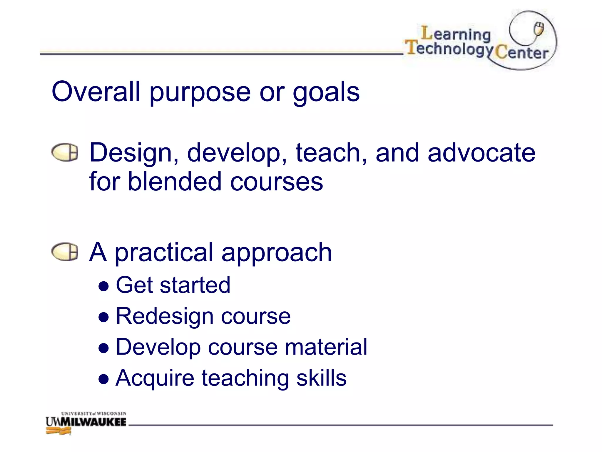 Overall purpose or goals

  Design, develop, teach, and advocate
  for blended courses

  A practical approach
   ● Get started
   ● Redesign course
   ● Develop course material
   ● Acquire teaching skills
 