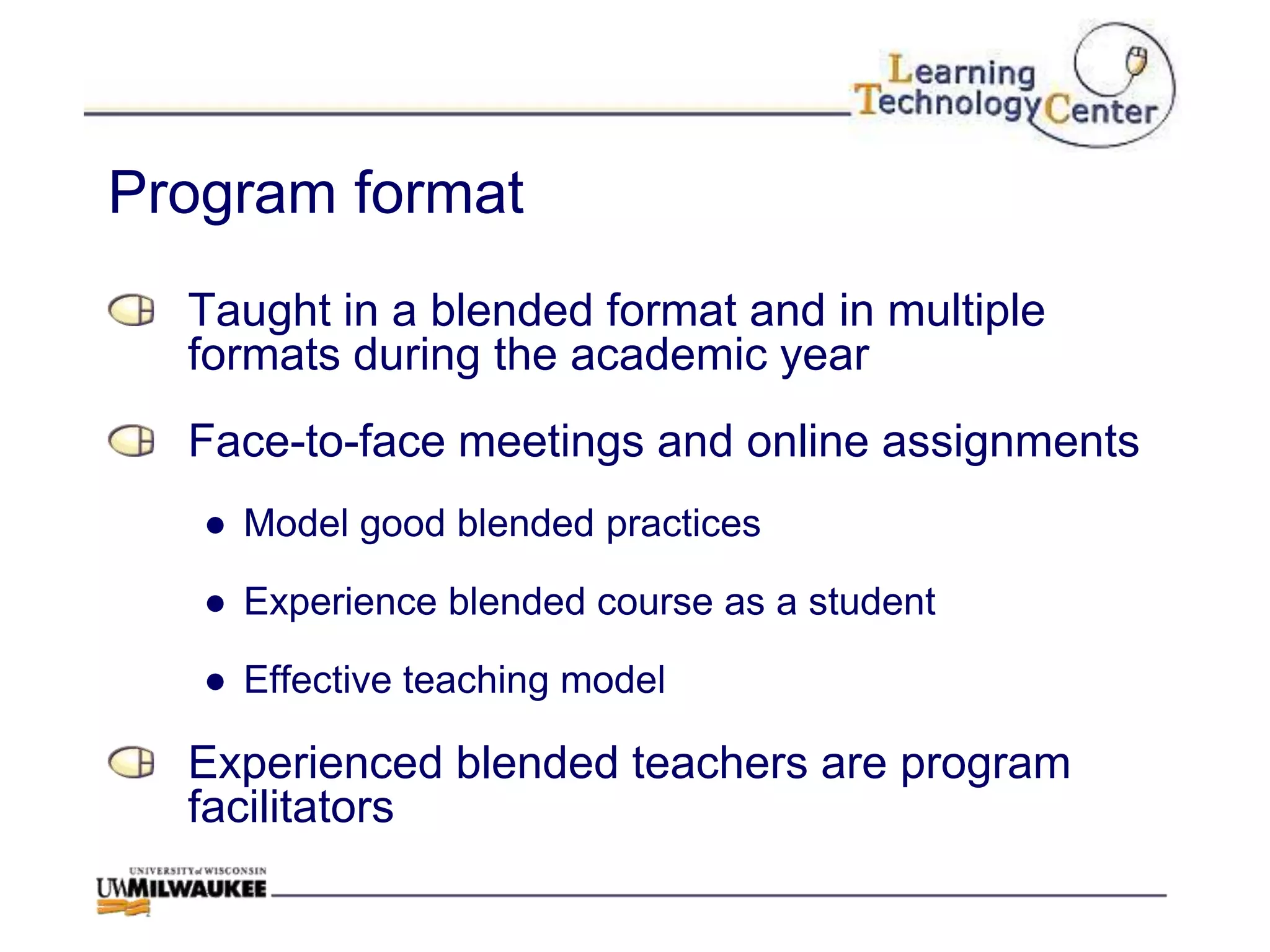 Program format
  Taught in a blended format and in multiple
  formats during the academic year
  Face-to-face meetings and online assignments
   ● Model good blended practices

   ● Experience blended course as a student

   ● Effective teaching model

  Experienced blended teachers are program
  facilitators
 