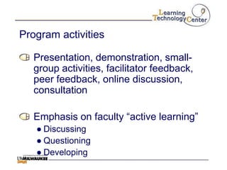 Program activities

   Presentation, demonstration, small-
   group activities, facilitator feedback,
   peer feedback, online discussion,
   consultation

   Emphasis on faculty “active learning”
   ● Discussing
   ● Questioning
   ● Developing
 