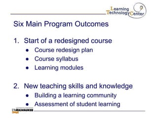 Six Main Program Outcomes

1. Start of a redesigned course
   ● Course redesign plan
   ● Course syllabus
   ● Learning modules


2. New teaching skills and knowledge
   ● Building a learning community
   ● Assessment of student learning
 