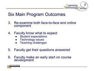 Six Main Program Outcomes
3. Re-examine both face-to-face and online
   component

4. Faculty know what to expect
    ●   Student expectations
    ●   Technology issues
    ●   Teaching challenges

5. Faculty get their questions answered

6. Faculty make an early start on course
   development
 