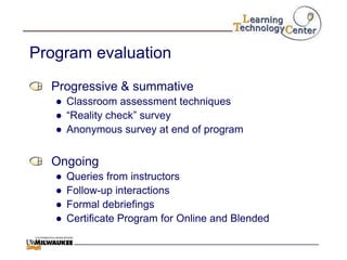 Program evaluation
  Progressive & summative
   ● Classroom assessment techniques
   ● “Reality check” survey
   ● Anonymous survey at end of program


  Ongoing
   ●   Queries from instructors
   ●   Follow-up interactions
   ●   Formal debriefings
   ●   Certificate Program for Online and Blended
 