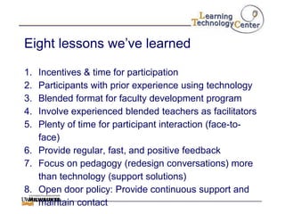Eight lessons we‟ve learned

1. Incentives & time for participation
2. Participants with prior experience using technology
3. Blended format for faculty development program
4. Involve experienced blended teachers as facilitators
5. Plenty of time for participant interaction (face-to-
   face)
6. Provide regular, fast, and positive feedback
7. Focus on pedagogy (redesign conversations) more
   than technology (support solutions)
8. Open door policy: Provide continuous support and
   maintain contact
 