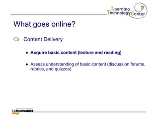 What goes online?
  Content Delivery

   ● Acquire basic content (lecture and reading)

   ● Assess understanding of basic content (discussion forums,
     rubrics, and quizzes)
 