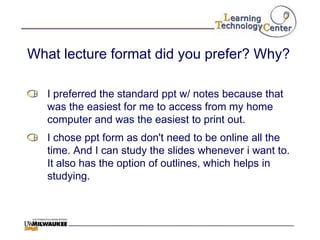 What lecture format did you prefer? Why?

   I preferred the standard ppt w/ notes because that
   was the easiest for me to access from my home
   computer and was the easiest to print out.
   I chose ppt form as don't need to be online all the
   time. And I can study the slides whenever i want to.
   It also has the option of outlines, which helps in
   studying.
 