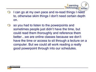 I can go at my own pace and re-read things I need
to, otherwise skim things I don't need certain depth
on.
so you had to listen to the powerpoints and
sometimes people just didn‟t have the time, but
could read them thoroughly and reference them
better…we are online classes because we don‟t
have the time or access to sit through a lecture on a
computer. But we could all work reading a really
good powerpoint through into our schedules.
 