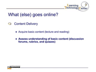 What (else) goes online?
  Content Delivery

   ● Acquire basic content (lecture and reading)

   ● Assess understanding of basic content (discussion
     forums, rubrics, and quizzes)
 