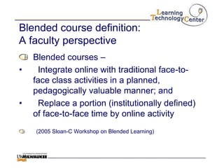 Blended course definition:
A faculty perspective
    Blended courses –
•    Integrate online with traditional face-to-
    face class activities in a planned,
    pedagogically valuable manner; and
•    Replace a portion (institutionally defined)
    of face-to-face time by online activity
    (2005 Sloan-C Workshop on Blended Learning)
 