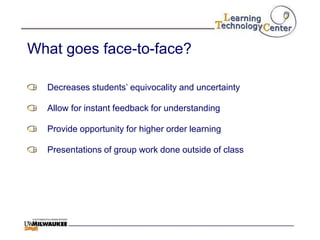 What goes face-to-face?

  Decreases students‟ equivocality and uncertainty

  Allow for instant feedback for understanding

  Provide opportunity for higher order learning

  Presentations of group work done outside of class
 