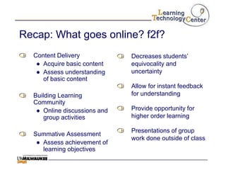 Recap: What goes online? f2f?
  Content Delivery            Decreases students‟
   ● Acquire basic content    equivocality and
   ● Assess understanding     uncertainty
     of basic content
                              Allow for instant feedback
  Building Learning           for understanding
  Community
   ● Online discussions and   Provide opportunity for
      group activities        higher order learning

                              Presentations of group
  Summative Assessment
                              work done outside of class
   ● Assess achievement of
     learning objectives
 