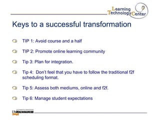 Keys to a successful transformation

  TIP 1: Avoid course and a half

  TIP 2: Promote online learning community

  Tip 3: Plan for integration.

  Tip 4: Don‟t feel that you have to follow the traditional f2f
  scheduling format.

  Tip 5: Assess both mediums, online and f2f.

  Tip 6: Manage student expectations
 