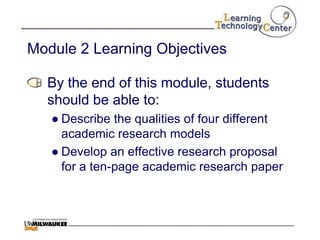 Module 2 Learning Objectives

  By the end of this module, students
  should be able to:
   ● Describe the qualities of four different
     academic research models
   ● Develop an effective research proposal
     for a ten-page academic research paper
 