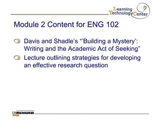 Module 2 Content for ENG 102

  Davis and Shadle‟s “‟Building a Mystery‟:
  Writing and the Academic Act of Seeking”
  Lecture outlining strategies for developing
  an effective research question
 