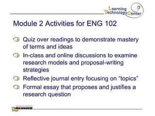 Module 2 Activities for ENG 102

  Quiz over readings to demonstrate mastery
  of terms and ideas
  In-class and online discussions to examine
  research models and proposal-writing
  strategies
  Reflective journal entry focusing on “topics”
  Formal essay that proposes and justifies a
  research question
 