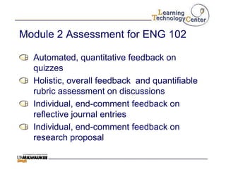 Module 2 Assessment for ENG 102

  Automated, quantitative feedback on
  quizzes
  Holistic, overall feedback and quantifiable
  rubric assessment on discussions
  Individual, end-comment feedback on
  reflective journal entries
  Individual, end-comment feedback on
  research proposal
 