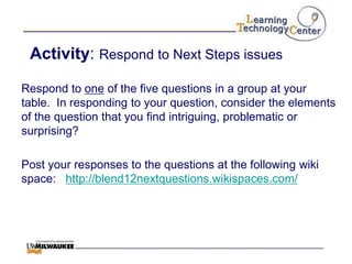 Activity: Respond to Next Steps issues

Respond to one of the five questions in a group at your
table. In responding to your question, consider the elements
of the question that you find intriguing, problematic or
surprising?

Post your responses to the questions at the following wiki
space: http://blend12nextquestions.wikispaces.com/
 