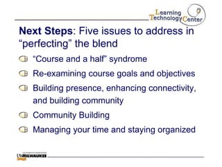 Next Steps: Five issues to address in
“perfecting” the blend
  “Course and a half” syndrome
  Re-examining course goals and objectives
  Building presence, enhancing connectivity,
  and building community
  Community Building
  Managing your time and staying organized
 