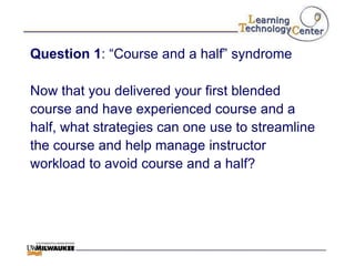 Question 1: “Course and a half” syndrome

Now that you delivered your first blended
course and have experienced course and a
half, what strategies can one use to streamline
the course and help manage instructor
workload to avoid course and a half?
 