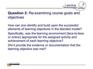 Question 2: Re-examining course goals and
objectives

How can one identify and build upon the successful
elements of learning objectives in the blended model?
Specifically, was the learning environment (face-to-face
or online) appropriate for the assigned activity and
achievement of each learning objective?
Did it provide the evidence or documentation that the
learning objective was met?
 