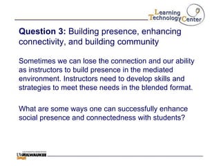 Question 3: Building presence, enhancing
connectivity, and building community

Sometimes we can lose the connection and our ability
as instructors to build presence in the mediated
environment. Instructors need to develop skills and
strategies to meet these needs in the blended format.

What are some ways one can successfully enhance
social presence and connectedness with students?
 